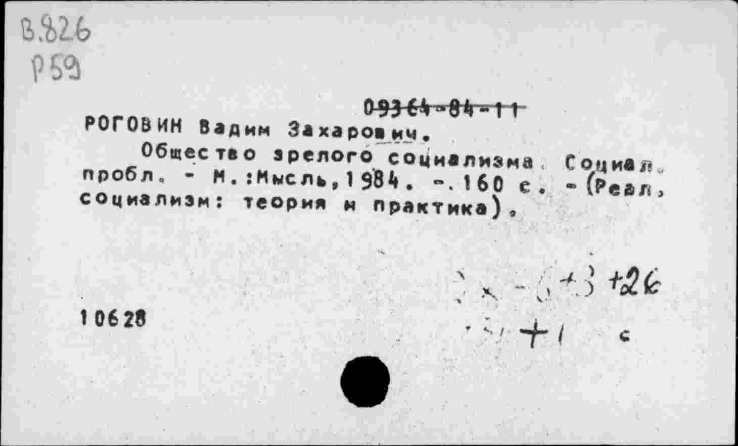 ﻿95^
РОГОВИН Вадим Захарович.
Общество зрелого социализма пробл. - м . :Мысль, 1 $84 . ~.16О с социализм: теория и практика).
С о ц иа л, “ (Реал,
1 06 28
.V	+№
’ >' + I С